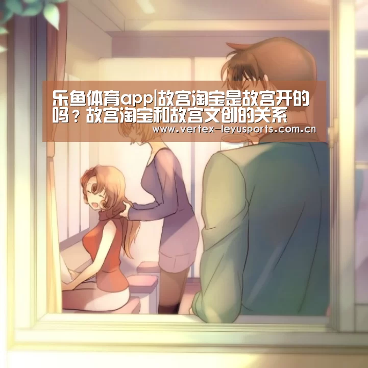 乐鱼体育app|故宫淘宝是故宫开的吗?故宫淘宝和故宫文创的关系(图2) 乐鱼leyu登录入口
